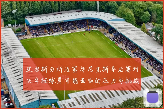 皮尔斯分析活塞与尼克斯季后赛对决年轻球员可能面临的压力与挑战