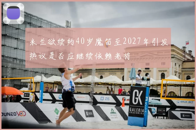 米兰欲续约40岁魔笛至2027年引发热议是否应继续依赖老将