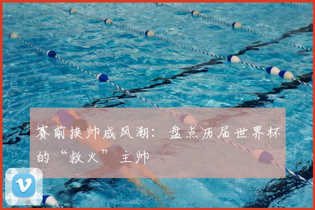 赛前换帅成风潮:盘点历届世界杯的“救火”主帅