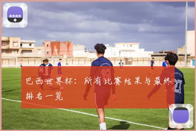 巴西世界杯：所有比赛结果与最终排名一览