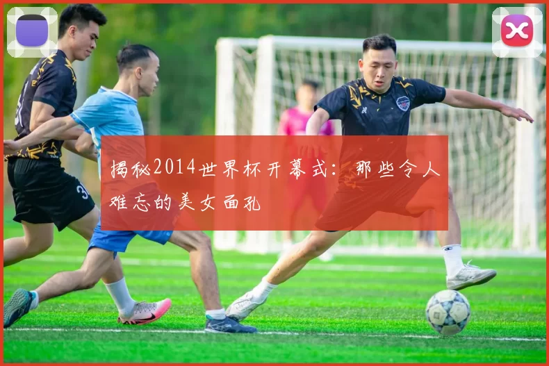 揭秘2014世界杯开幕式：那些令人难忘的美女面孔