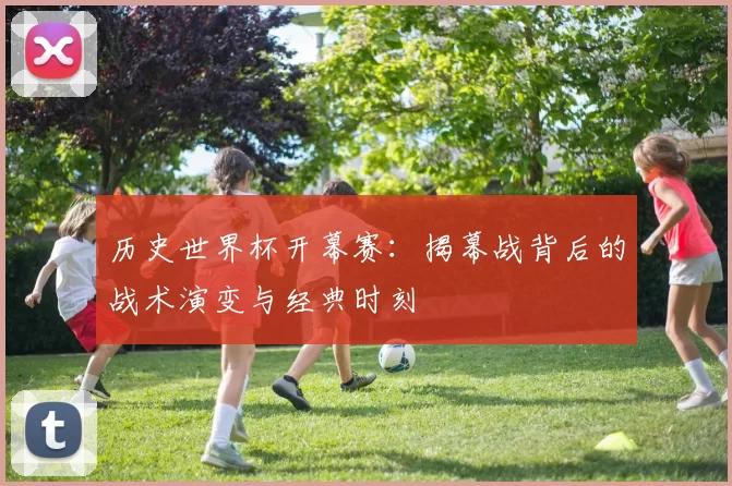历史世界杯开幕赛:揭幕战背后的战术演变与经典时刻