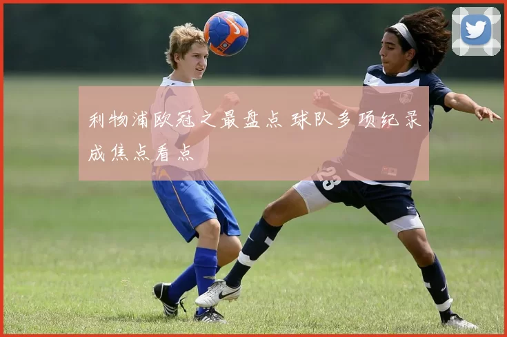 利物浦欧冠之最盘点 球队多项纪录成焦点看点