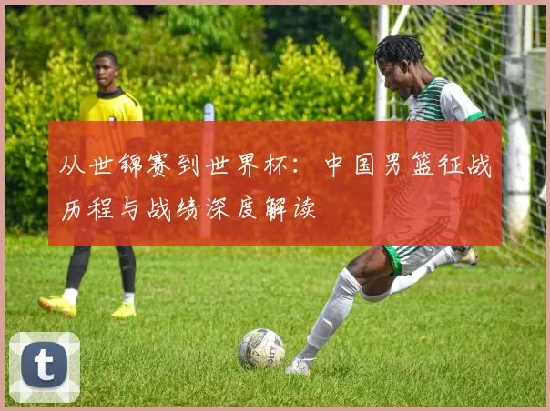 从世锦赛到世界杯：中国男篮征战历程与战绩深度解读