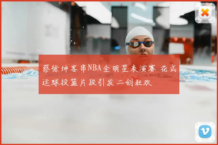 蔡徐坤客串NBA全明星表演赛 花式运球投篮片段引发二创狂欢