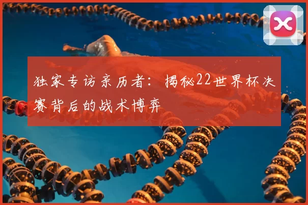 独家专访亲历者：揭秘22世界杯决赛背后的战术博弈
