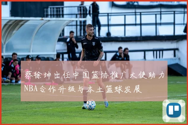 蔡徐坤出任中国篮协推广大使助力NBA合作升级与本土篮球发展