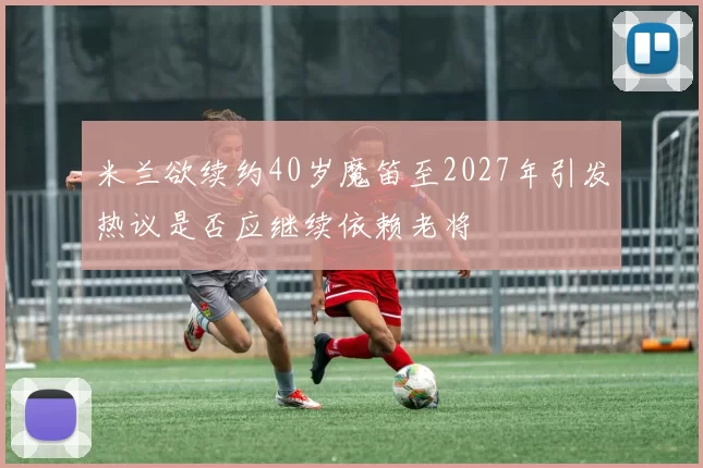 米兰欲续约40岁魔笛至2027年引发热议是否应继续依赖老将