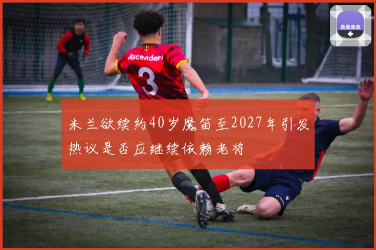 米兰欲续约40岁魔笛至2027年引发热议是否应继续依赖老将