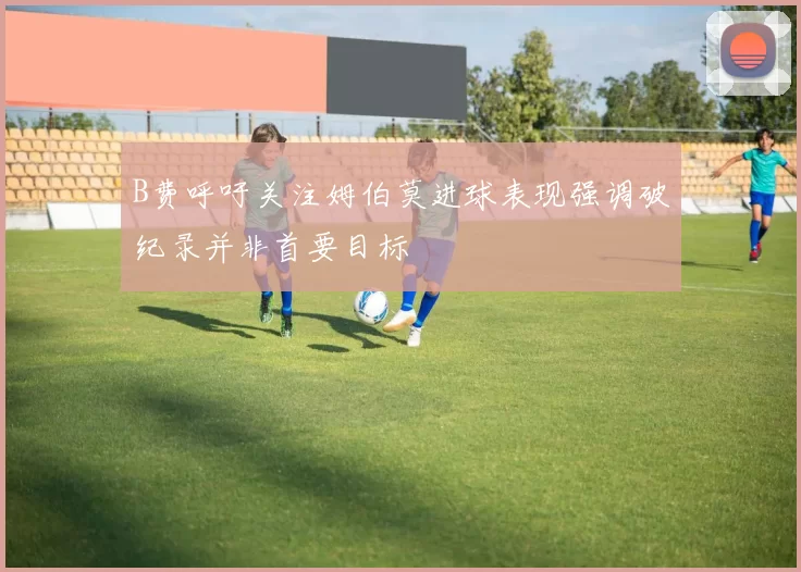 B费呼吁关注姆伯莫进球表现强调破纪录并非首要目标