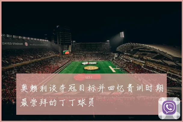 奥赖利谈夺冠目标并回忆青训时期最崇拜的丁丁球员